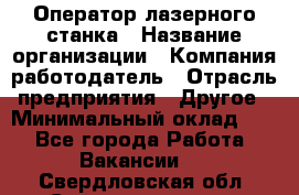 Оператор лазерного станка › Название организации ­ Компания-работодатель › Отрасль предприятия ­ Другое › Минимальный оклад ­ 1 - Все города Работа » Вакансии   . Свердловская обл.,Среднеуральск г.